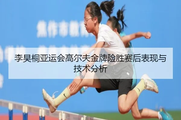 李昊桐亚运会高尔夫金牌险胜赛后表现与技术分析